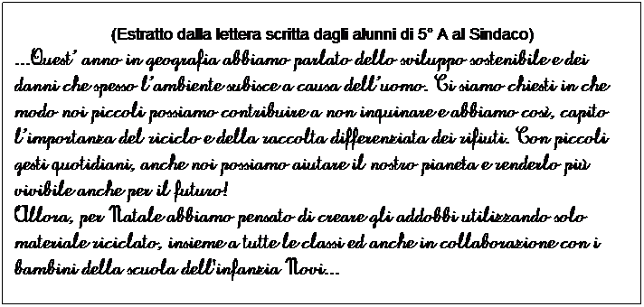 Casella di testo: (Estratto dalla lettera scritta dagli alunni di 5 A al Sindaco)
...Quest anno in geografia abbiamo parlato dello sviluppo sostenibile e dei danni che spesso lambiente subisce a causa delluomo. Ci siamo chiesti in che modo noi piccoli possiamo contribuire a non inquinare e abbiamo cos, capito limportanza del riciclo e della raccolta differenziata dei rifiuti. Con piccoli gesti quotidiani, anche noi possiamo aiutare il nostro pianeta e renderlo pi vivibile anche per il futuro!
Allora, per Natale abbiamo pensato di creare gli addobbi utilizzando solo materiale riciclato, insieme a tutte le classi ed anche in collaborazione con i bambini della scuola dell'infanzia Novi...
